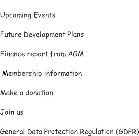 Upcoming Events  Future Development Plans  Finance report from AGM   Membership information  Make a donation  Join us  General Data Protection Regulation (GDPR)