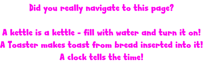 Did you really navigate to this page?  A kettle is a kettle - fill with water and turn it on! A Toaster makes toast from bread inserted into it! A clock tells the time!