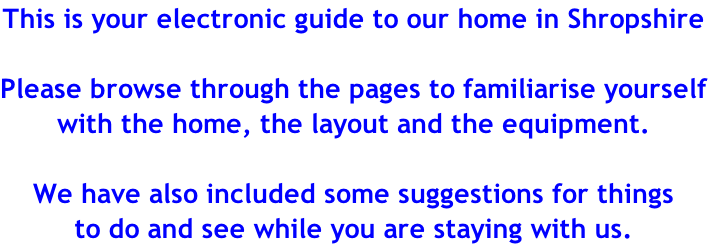 This is your electronic guide to our home in Shropshire  Please browse through the pages to familiarise yourself with the home, the layout and the equipment.  We have also included some suggestions for things  to do and see while you are staying with us.